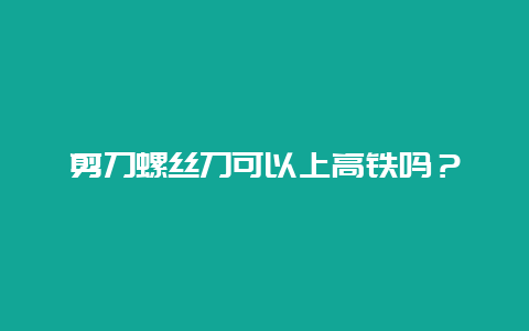 铰剪螺丝刀可以上高铁吗？__必博Bibo手艺_第1张