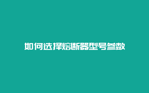 怎样选择熔断器型号参数__必博Bibo手艺_第1张