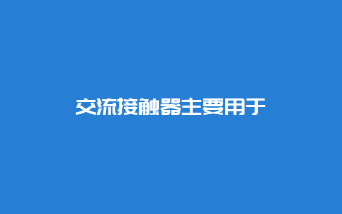 交流接触器主要用于__必博Bibo手艺_第1张