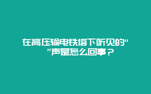 在高压输电铁塔下闻声的“嗞嗞”声是怎么回事？__必博Bibo手艺_第1张