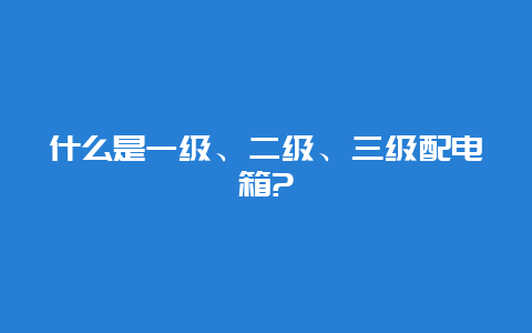 什么是一级、二级、三级配电箱?__必博Bibo手艺_第1张